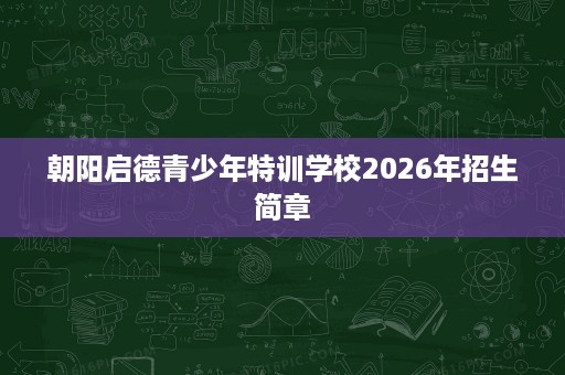 朝阳启德青少年特训学校2026年招生简章 朝阳启德青少年特训学校2026年招生简章