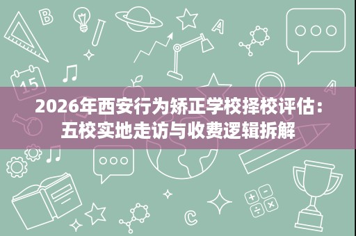 2026年西安行为矫正学校择校评估:五校实地走访与收费逻辑拆解 2026年西安行为矫正学校择校评估:五校实地走访与收费逻辑拆解