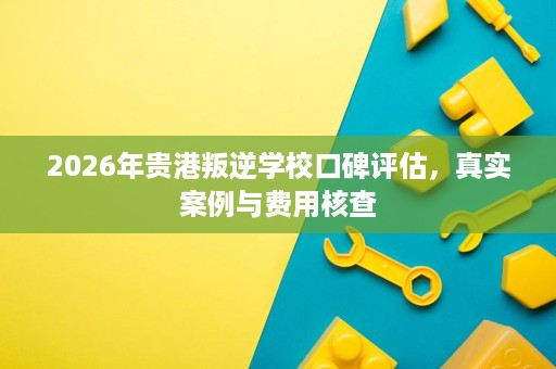 2026年贵港叛逆学校口碑评估,真实案例与费用核查 2026年贵港叛逆学校口碑评估,真实案例与费用核查