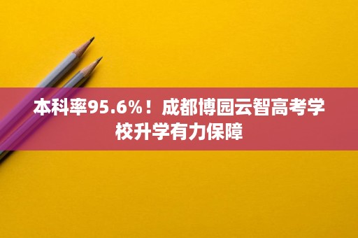 本科率95.6%!成都博园云智高考学校升学有力保障 本科率95.6%!成都博园云智高考学校升学有力保障