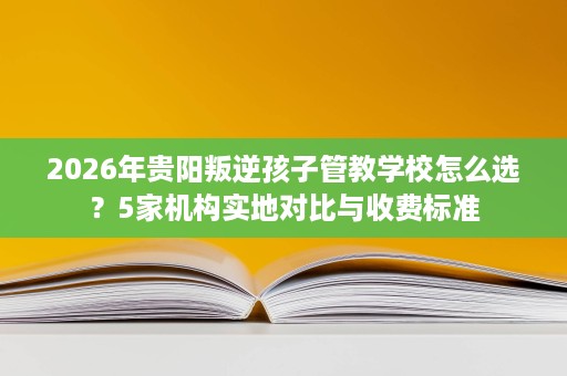 2026年贵阳叛逆孩子管教学校怎么选？5家机构实地对比与收费标准