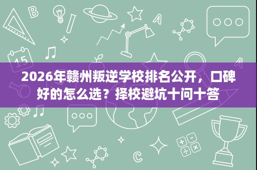 2026年赣州叛逆学校排名公开,口碑好的怎么选?择校避坑十问十答 2026年赣州叛逆学校排名公开,口碑好的怎么选?择校避坑十问十答