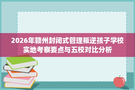 2026年赣州封闭式管理叛逆孩子学校实地考察要点与五校对比分析 2026年赣州封闭式管理叛逆孩子学校实地考察要点与五校对比分析