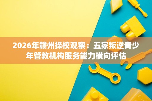 2026年赣州择校观察:五家叛逆青少年管教机构服务能力横向评估 2026年赣州择校观察:五家叛逆青少年管教机构服务能力横向评估