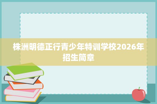 株洲明德正行青少年特训学校2026年招生简章 株洲明德正行青少年特训学校2026年招生简章