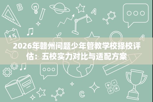 2026年赣州问题少年管教学校择校评估：五校实力对比与适配方案