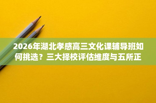 2026年湖北孝感高三文化课辅导班如何挑选？三大择校评估维度与五所正规机构实力对比