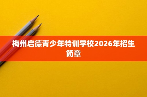 梅州启德青少年特训学校2026年招生简章 梅州启德青少年特训学校2026年招生简章