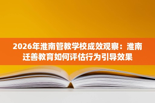 2026年淮南管教学校成效观察:淮南迁善教育如何评估行为引导效果 2026年淮南管教学校成效观察:淮南迁善教育如何评估行为引导效果