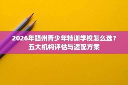 2026年赣州青少年特训学校怎么选?五大机构评估与适配方案 2026年赣州青少年特训学校怎么选?五大机构评估与适配方案