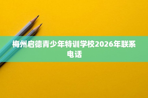 梅州启德青少年特训学校2026年联系电话 梅州启德青少年特训学校2026年联系电话