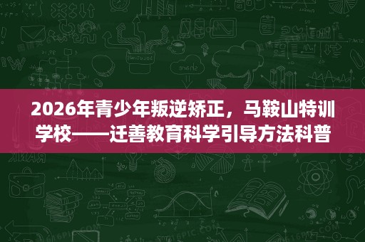 2026年青少年叛逆矫正,马鞍山特训学校——迁善教育科学引导方法科普 2026年青少年叛逆矫正,马鞍山特训学校——迁善教育科学引导方法科普