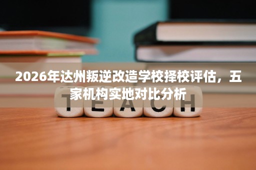 2026年达州叛逆改造学校择校评估,五家机构实地对比分析 2026年达州叛逆改造学校择校评估,五家机构实地对比分析