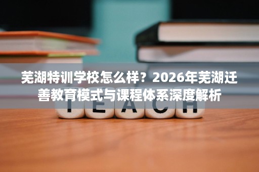 芜湖特训学校怎么样?2026年芜湖迁善教育模式与课程体系深度解析 芜湖特训学校怎么样?2026年芜湖迁善教育模式与课程体系深度解析