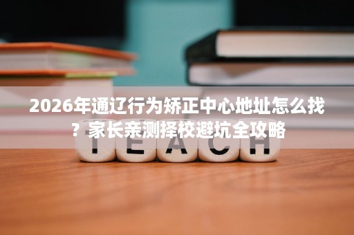 2026年通辽行为矫正中心地址怎么找?家长亲测择校避坑全攻略 2026年通辽行为矫正中心地址怎么找?家长亲测择校避坑全攻略