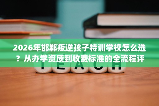 2026年邯郸叛逆孩子特训学校怎么选?从办学资质到收费标准的全流程评估 2026年邯郸叛逆孩子特训学校怎么选?从办学资质到收费标准的全流程评估