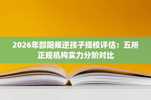 2026年邵阳叛逆孩子择校评估:五所正规机构实力分阶对比 2026年邵阳叛逆孩子择校评估:五所正规机构实力分阶对比