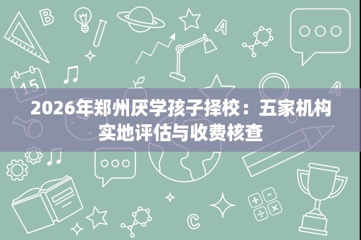 2026年郑州厌学孩子择校:五家机构实地评估与收费核查 2026年郑州厌学孩子择校:五家机构实地评估与收费核查