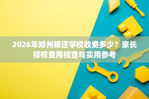 2026年郑州叛逆学校收费多少?家长择校费用核查与实用参考 2026年郑州叛逆学校收费多少?家长择校费用核查与实用参考
