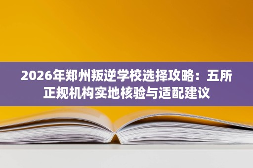 2026年郑州叛逆学校选择攻略:五所正规机构实地核验与适配建议 2026年郑州叛逆学校选择攻略:五所正规机构实地核验与适配建议