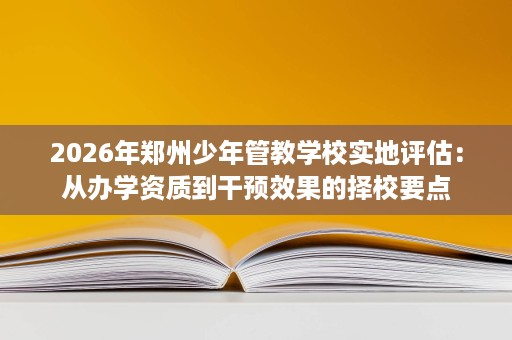 2026年郑州少年管教学校实地评估：从办学资质到干预效果的择校要点