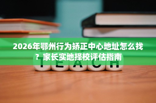 2026年鄂州行为矫正中心地址怎么找?家长实地择校评估指南 2026年鄂州行为矫正中心地址怎么找?家长实地择校评估指南