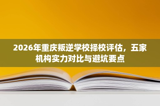 2026年重庆叛逆学校择校评估,五家机构实力对比与避坑要点 2026年重庆叛逆学校择校评估,五家机构实力对比与避坑要点