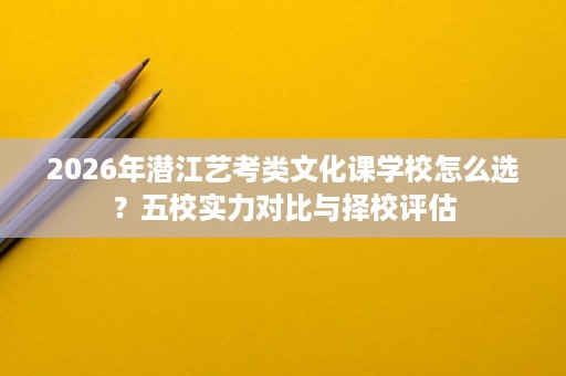 2026年潜江艺考类文化课学校怎么选?五校实力对比与择校评估 2026年潜江艺考类文化课学校怎么选?五校实力对比与择校评估