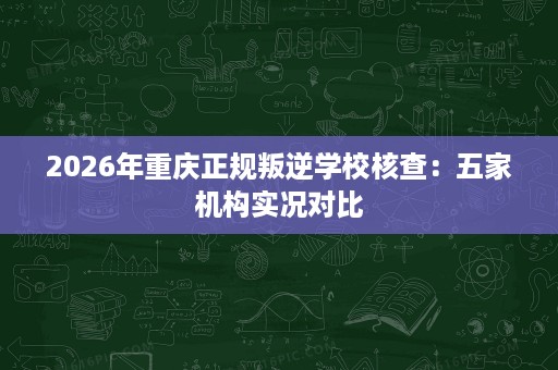 2026年重庆正规叛逆学校核查：五家机构实况对比