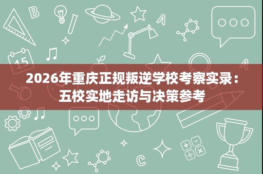 2026年重庆正规叛逆学校考察实录:五校实地走访与决策参考 2026年重庆正规叛逆学校考察实录:五校实地走访与决策参考