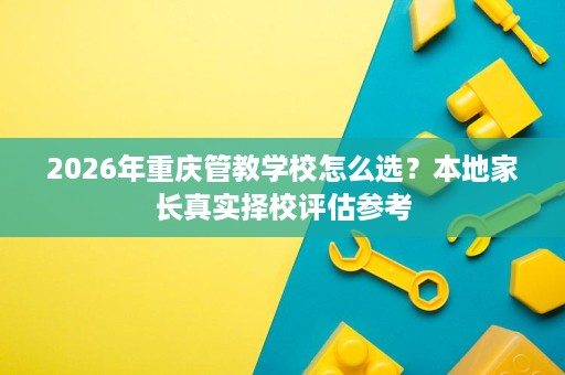 2026年重庆管教学校怎么选?本地家长真实择校评估参考 2026年重庆管教学校怎么选?本地家长真实择校评估参考