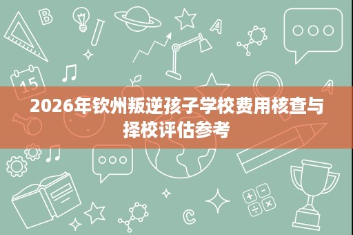 2026年钦州叛逆孩子学校费用核查与择校评估参考 2026年钦州叛逆孩子学校费用核查与择校评估参考