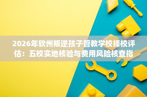 2026年钦州叛逆孩子管教学校择校评估:五校实地核验与费用风险核查指南 2026年钦州叛逆孩子管教学校择校评估:五校实地核验与费用风险核查指南