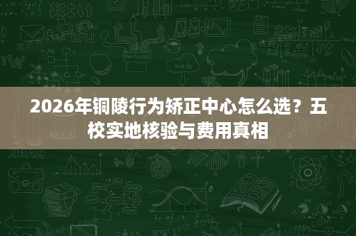 2026年铜陵行为矫正中心怎么选?五校实地核验与费用真相 2026年铜陵行为矫正中心怎么选?五校实地核验与费用真相