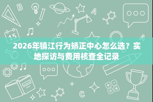 2026年镇江行为矫正中心怎么选？实地探访与费用核查全记录