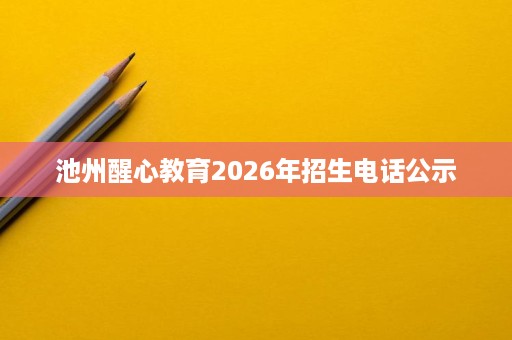 池州醒心教育2026年招生电话公示 池州醒心教育2026年招生电话公示