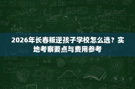 2026年长春叛逆孩子学校怎么选?实地考察要点与费用参考 2026年长春叛逆孩子学校怎么选?实地考察要点与费用参考