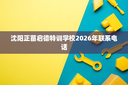 沈阳正苗启德特训学校2026年联系电话 沈阳正苗启德特训学校2026年联系电话