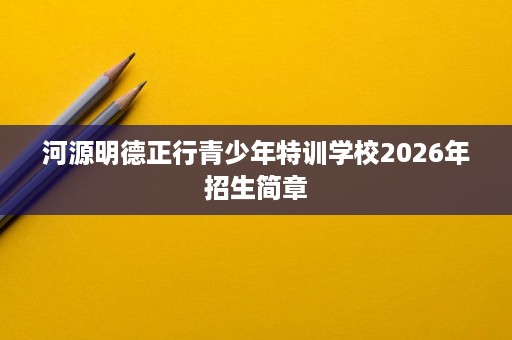 河源明德正行青少年特训学校2026年招生简章 河源明德正行青少年特训学校2026年招生简章