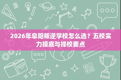 2026年阜阳叛逆学校怎么选?五校实力摸底与择校要点 2026年阜阳叛逆学校怎么选?五校实力摸底与择校要点