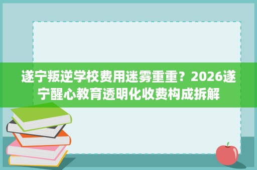 遂宁叛逆学校费用迷雾重重?2026遂宁醒心教育透明化收费构成拆解 遂宁叛逆学校费用迷雾重重?2026遂宁醒心教育透明化收费构成拆解