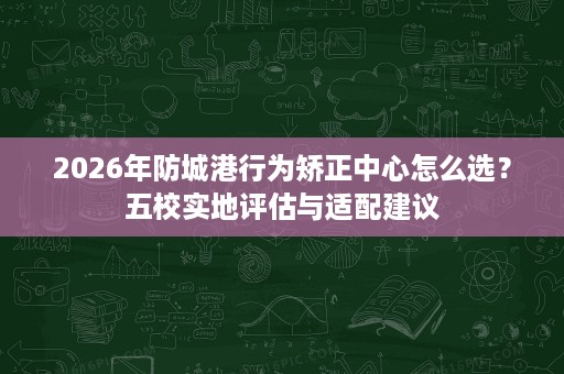 2026年防城港行为矫正中心怎么选？五校实地评估与适配建议