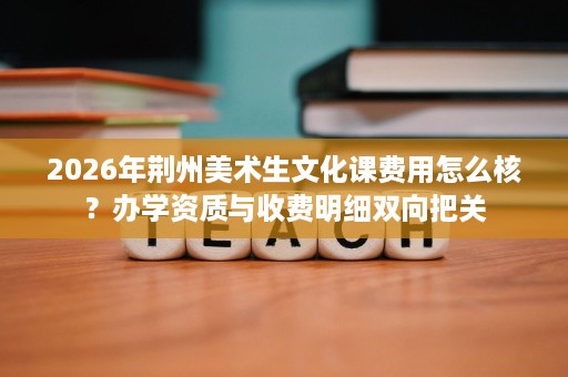 2026年荆州美术生文化课费用怎么核?办学资质与收费明细双向把关 2026年荆州美术生文化课费用怎么核?办学资质与收费明细双向把关