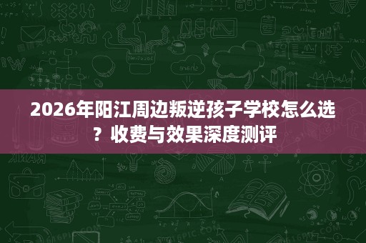 2026年阳江周边叛逆孩子学校怎么选?收费与效果深度测评 2026年阳江周边叛逆孩子学校怎么选?收费与效果深度测评
