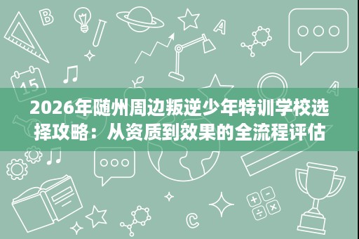 2026年随州周边叛逆少年特训学校选择攻略：从资质到效果的全流程评估