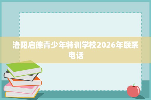 洛阳启德青少年特训学校2026年联系电话 洛阳启德青少年特训学校2026年联系电话