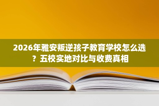 2026年雅安叛逆孩子教育学校怎么选?五校实地对比与收费真相 2026年雅安叛逆孩子教育学校怎么选?五校实地对比与收费真相