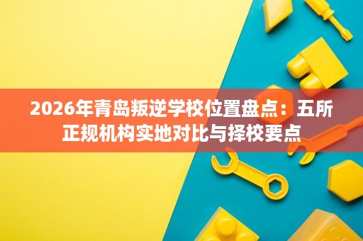 2026年青岛叛逆学校位置盘点:五所正规机构实地对比与择校要点 2026年青岛叛逆学校位置盘点:五所正规机构实地对比与择校要点
