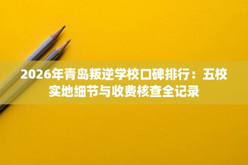 2026年青岛叛逆学校口碑排行:五校实地细节与收费核查全记录 2026年青岛叛逆学校口碑排行:五校实地细节与收费核查全记录