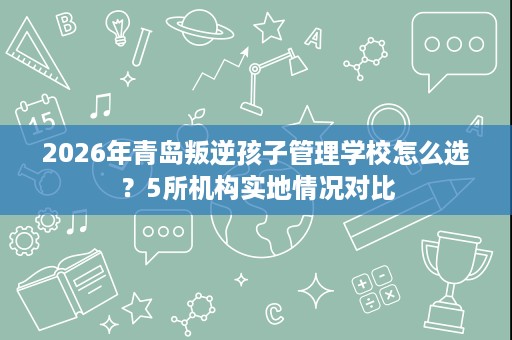 2026年青岛叛逆孩子管理学校怎么选?5所机构实地情况对比 2026年青岛叛逆孩子管理学校怎么选?5所机构实地情况对比